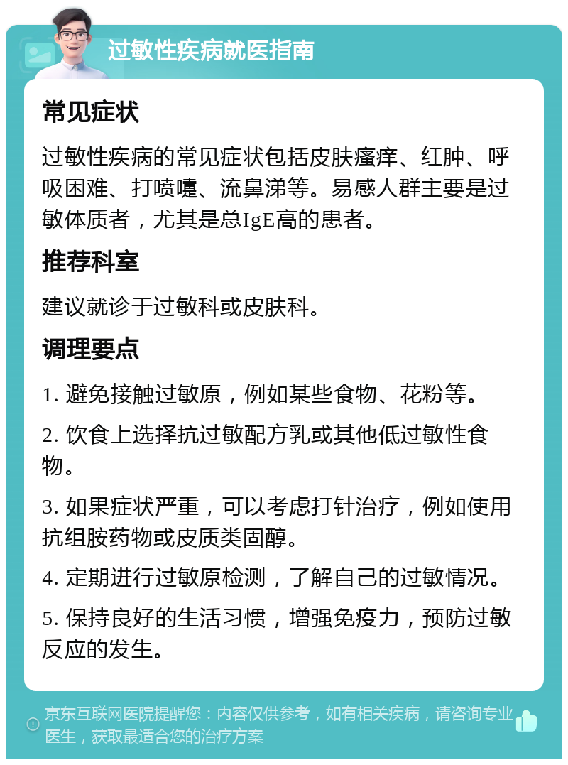 过敏性疾病就医指南 常见症状 过敏性疾病的常见症状包括皮肤瘙痒、红肿、呼吸困难、打喷嚏、流鼻涕等。易感人群主要是过敏体质者，尤其是总IgE高的患者。 推荐科室 建议就诊于过敏科或皮肤科。 调理要点 1. 避免接触过敏原，例如某些食物、花粉等。 2. 饮食上选择抗过敏配方乳或其他低过敏性食物。 3. 如果症状严重，可以考虑打针治疗，例如使用抗组胺药物或皮质类固醇。 4. 定期进行过敏原检测，了解自己的过敏情况。 5. 保持良好的生活习惯，增强免疫力，预防过敏反应的发生。