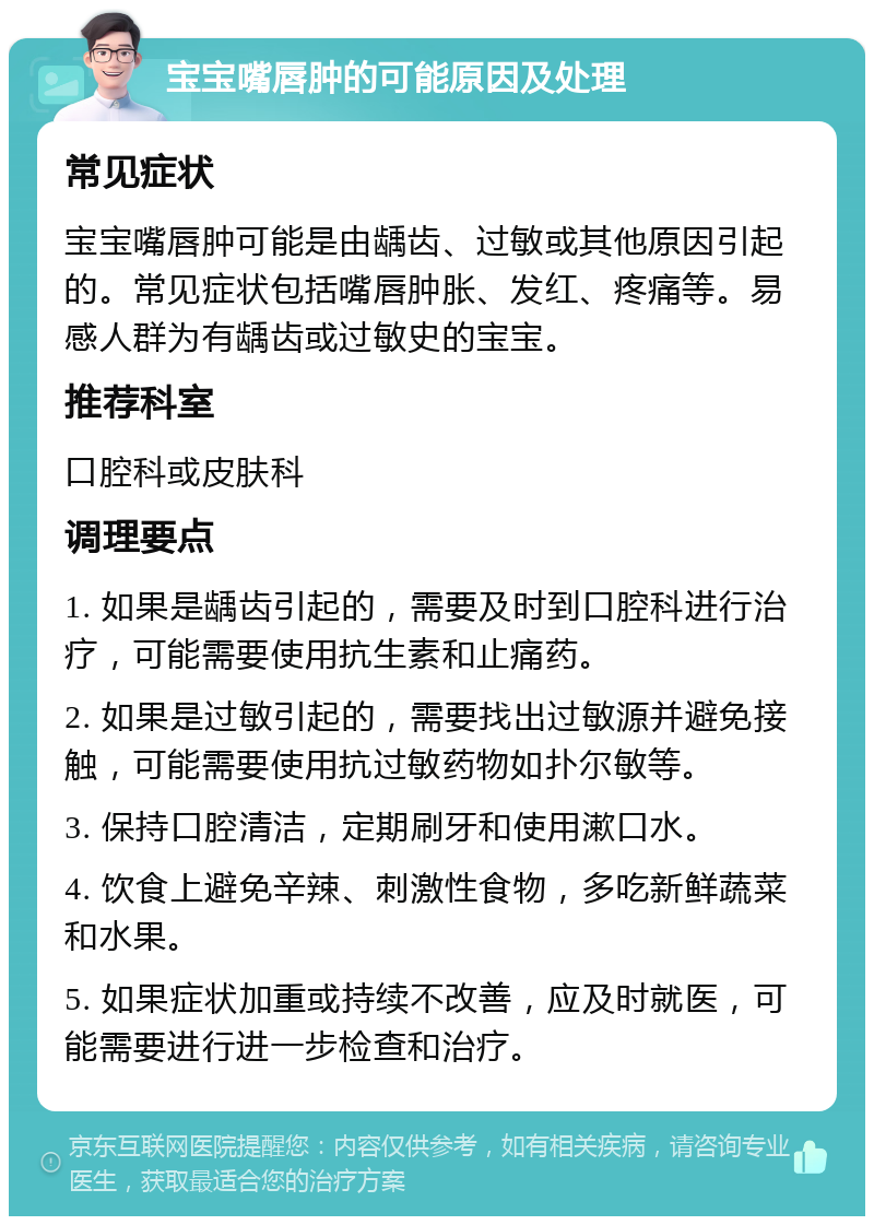 宝宝嘴唇肿的可能原因及处理 常见症状 宝宝嘴唇肿可能是由龋齿、过敏或其他原因引起的。常见症状包括嘴唇肿胀、发红、疼痛等。易感人群为有龋齿或过敏史的宝宝。 推荐科室 口腔科或皮肤科 调理要点 1. 如果是龋齿引起的，需要及时到口腔科进行治疗，可能需要使用抗生素和止痛药。 2. 如果是过敏引起的，需要找出过敏源并避免接触，可能需要使用抗过敏药物如扑尔敏等。 3. 保持口腔清洁，定期刷牙和使用漱口水。 4. 饮食上避免辛辣、刺激性食物，多吃新鲜蔬菜和水果。 5. 如果症状加重或持续不改善，应及时就医，可能需要进行进一步检查和治疗。