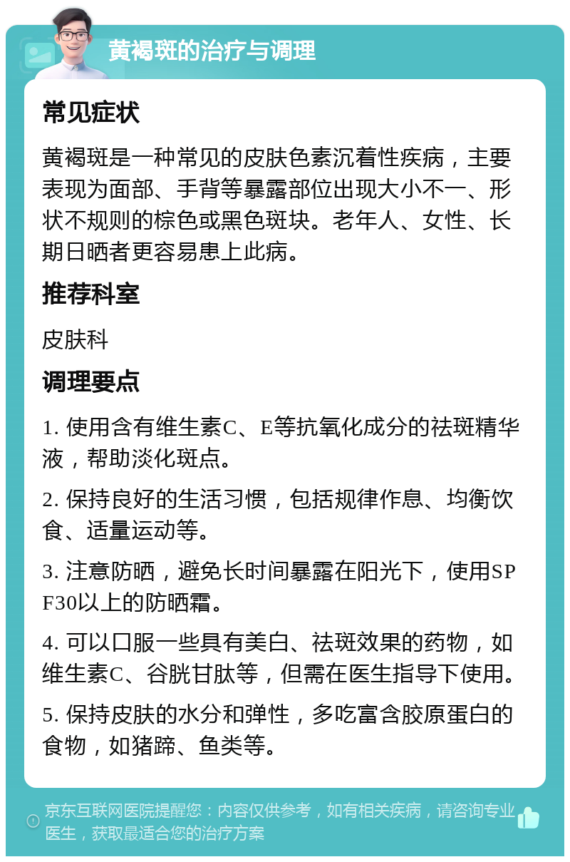 黄褐斑的治疗与调理 常见症状 黄褐斑是一种常见的皮肤色素沉着性疾病，主要表现为面部、手背等暴露部位出现大小不一、形状不规则的棕色或黑色斑块。老年人、女性、长期日晒者更容易患上此病。 推荐科室 皮肤科 调理要点 1. 使用含有维生素C、E等抗氧化成分的祛斑精华液，帮助淡化斑点。 2. 保持良好的生活习惯，包括规律作息、均衡饮食、适量运动等。 3. 注意防晒，避免长时间暴露在阳光下，使用SPF30以上的防晒霜。 4. 可以口服一些具有美白、祛斑效果的药物，如维生素C、谷胱甘肽等，但需在医生指导下使用。 5. 保持皮肤的水分和弹性，多吃富含胶原蛋白的食物，如猪蹄、鱼类等。