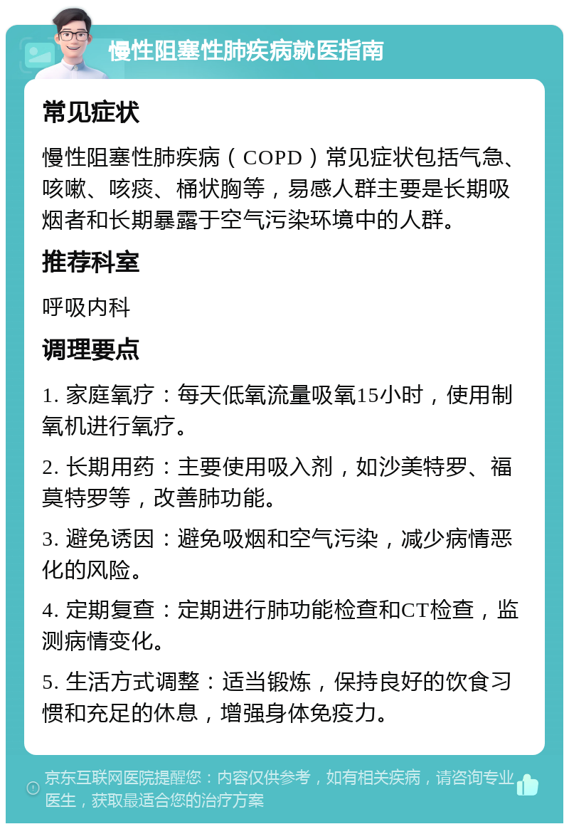 慢性阻塞性肺疾病就医指南 常见症状 慢性阻塞性肺疾病（COPD）常见症状包括气急、咳嗽、咳痰、桶状胸等，易感人群主要是长期吸烟者和长期暴露于空气污染环境中的人群。 推荐科室 呼吸内科 调理要点 1. 家庭氧疗：每天低氧流量吸氧15小时，使用制氧机进行氧疗。 2. 长期用药：主要使用吸入剂，如沙美特罗、福莫特罗等，改善肺功能。 3. 避免诱因：避免吸烟和空气污染，减少病情恶化的风险。 4. 定期复查：定期进行肺功能检查和CT检查，监测病情变化。 5. 生活方式调整：适当锻炼，保持良好的饮食习惯和充足的休息，增强身体免疫力。