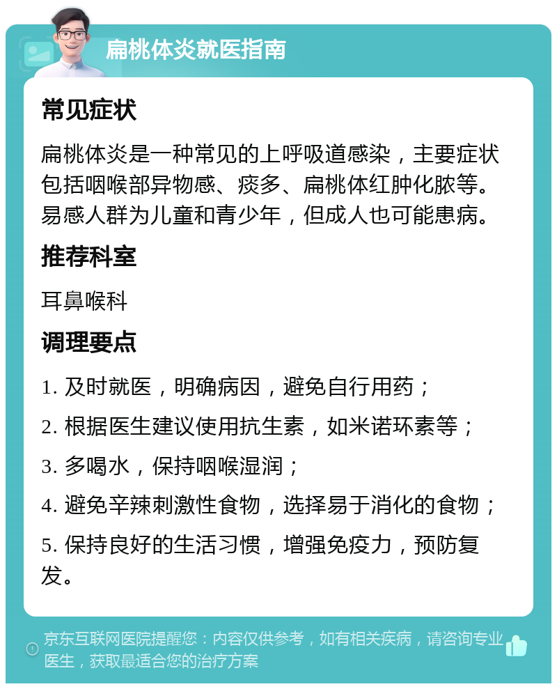 扁桃体炎就医指南 常见症状 扁桃体炎是一种常见的上呼吸道感染，主要症状包括咽喉部异物感、痰多、扁桃体红肿化脓等。易感人群为儿童和青少年，但成人也可能患病。 推荐科室 耳鼻喉科 调理要点 1. 及时就医，明确病因，避免自行用药； 2. 根据医生建议使用抗生素，如米诺环素等； 3. 多喝水，保持咽喉湿润； 4. 避免辛辣刺激性食物，选择易于消化的食物； 5. 保持良好的生活习惯，增强免疫力，预防复发。