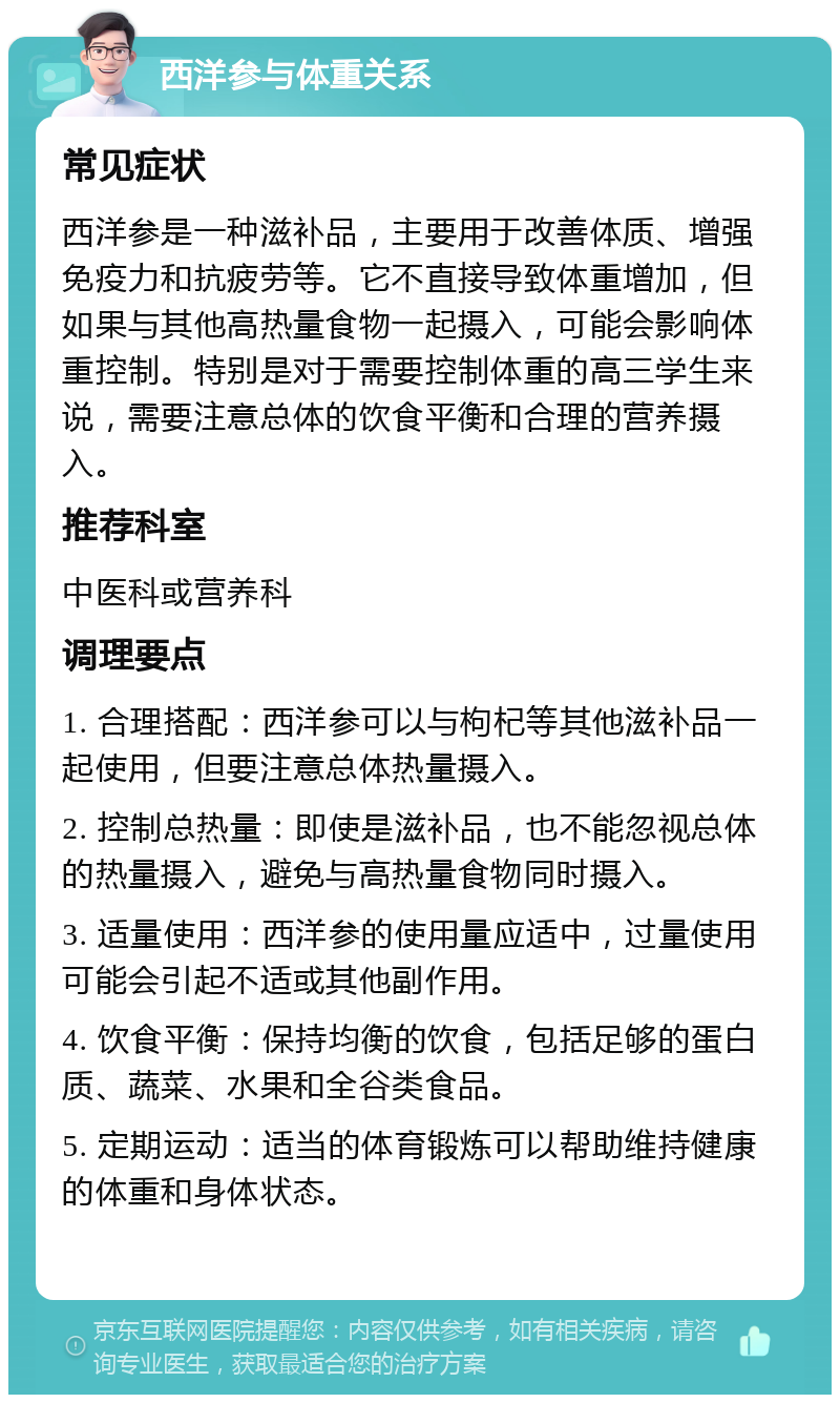 西洋参与体重关系 常见症状 西洋参是一种滋补品，主要用于改善体质、增强免疫力和抗疲劳等。它不直接导致体重增加，但如果与其他高热量食物一起摄入，可能会影响体重控制。特别是对于需要控制体重的高三学生来说，需要注意总体的饮食平衡和合理的营养摄入。 推荐科室 中医科或营养科 调理要点 1. 合理搭配：西洋参可以与枸杞等其他滋补品一起使用，但要注意总体热量摄入。 2. 控制总热量：即使是滋补品，也不能忽视总体的热量摄入，避免与高热量食物同时摄入。 3. 适量使用：西洋参的使用量应适中，过量使用可能会引起不适或其他副作用。 4. 饮食平衡：保持均衡的饮食，包括足够的蛋白质、蔬菜、水果和全谷类食品。 5. 定期运动：适当的体育锻炼可以帮助维持健康的体重和身体状态。