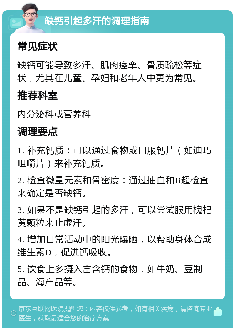 缺钙引起多汗的调理指南 常见症状 缺钙可能导致多汗、肌肉痉挛、骨质疏松等症状，尤其在儿童、孕妇和老年人中更为常见。 推荐科室 内分泌科或营养科 调理要点 1. 补充钙质：可以通过食物或口服钙片（如迪巧咀嚼片）来补充钙质。 2. 检查微量元素和骨密度：通过抽血和B超检查来确定是否缺钙。 3. 如果不是缺钙引起的多汗，可以尝试服用槐杞黄颗粒来止虚汗。 4. 增加日常活动中的阳光曝晒，以帮助身体合成维生素D，促进钙吸收。 5. 饮食上多摄入富含钙的食物，如牛奶、豆制品、海产品等。