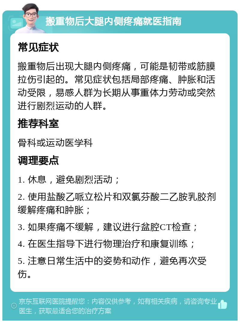 搬重物后大腿内侧疼痛就医指南 常见症状 搬重物后出现大腿内侧疼痛，可能是韧带或筋膜拉伤引起的。常见症状包括局部疼痛、肿胀和活动受限，易感人群为长期从事重体力劳动或突然进行剧烈运动的人群。 推荐科室 骨科或运动医学科 调理要点 1. 休息，避免剧烈活动； 2. 使用盐酸乙哌立松片和双氯芬酸二乙胺乳胶剂缓解疼痛和肿胀； 3. 如果疼痛不缓解，建议进行盆腔CT检查； 4. 在医生指导下进行物理治疗和康复训练； 5. 注意日常生活中的姿势和动作，避免再次受伤。