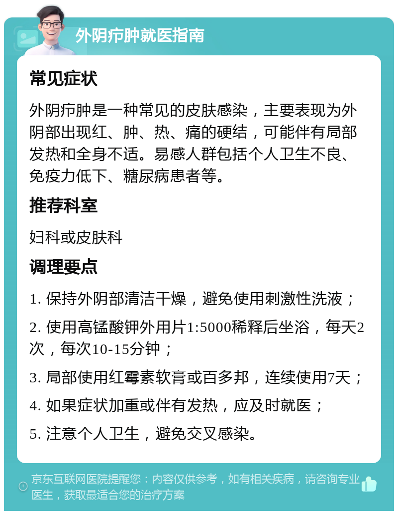 外阴疖肿就医指南 常见症状 外阴疖肿是一种常见的皮肤感染，主要表现为外阴部出现红、肿、热、痛的硬结，可能伴有局部发热和全身不适。易感人群包括个人卫生不良、免疫力低下、糖尿病患者等。 推荐科室 妇科或皮肤科 调理要点 1. 保持外阴部清洁干燥，避免使用刺激性洗液； 2. 使用高锰酸钾外用片1:5000稀释后坐浴，每天2次，每次10-15分钟； 3. 局部使用红霉素软膏或百多邦，连续使用7天； 4. 如果症状加重或伴有发热，应及时就医； 5. 注意个人卫生，避免交叉感染。