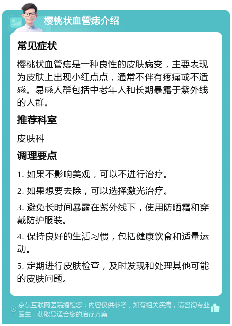 樱桃状血管痣介绍 常见症状 樱桃状血管痣是一种良性的皮肤病变，主要表现为皮肤上出现小红点点，通常不伴有疼痛或不适感。易感人群包括中老年人和长期暴露于紫外线的人群。 推荐科室 皮肤科 调理要点 1. 如果不影响美观，可以不进行治疗。 2. 如果想要去除，可以选择激光治疗。 3. 避免长时间暴露在紫外线下，使用防晒霜和穿戴防护服装。 4. 保持良好的生活习惯，包括健康饮食和适量运动。 5. 定期进行皮肤检查，及时发现和处理其他可能的皮肤问题。