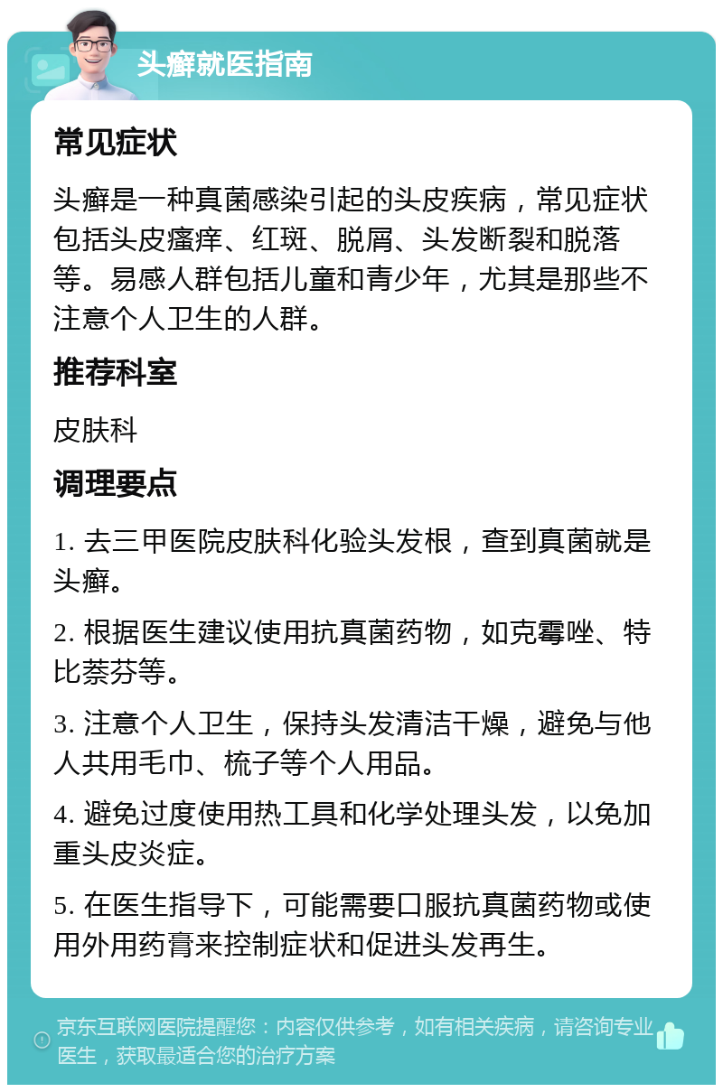 头癣就医指南 常见症状 头癣是一种真菌感染引起的头皮疾病，常见症状包括头皮瘙痒、红斑、脱屑、头发断裂和脱落等。易感人群包括儿童和青少年，尤其是那些不注意个人卫生的人群。 推荐科室 皮肤科 调理要点 1. 去三甲医院皮肤科化验头发根，查到真菌就是头癣。 2. 根据医生建议使用抗真菌药物，如克霉唑、特比萘芬等。 3. 注意个人卫生，保持头发清洁干燥，避免与他人共用毛巾、梳子等个人用品。 4. 避免过度使用热工具和化学处理头发，以免加重头皮炎症。 5. 在医生指导下，可能需要口服抗真菌药物或使用外用药膏来控制症状和促进头发再生。