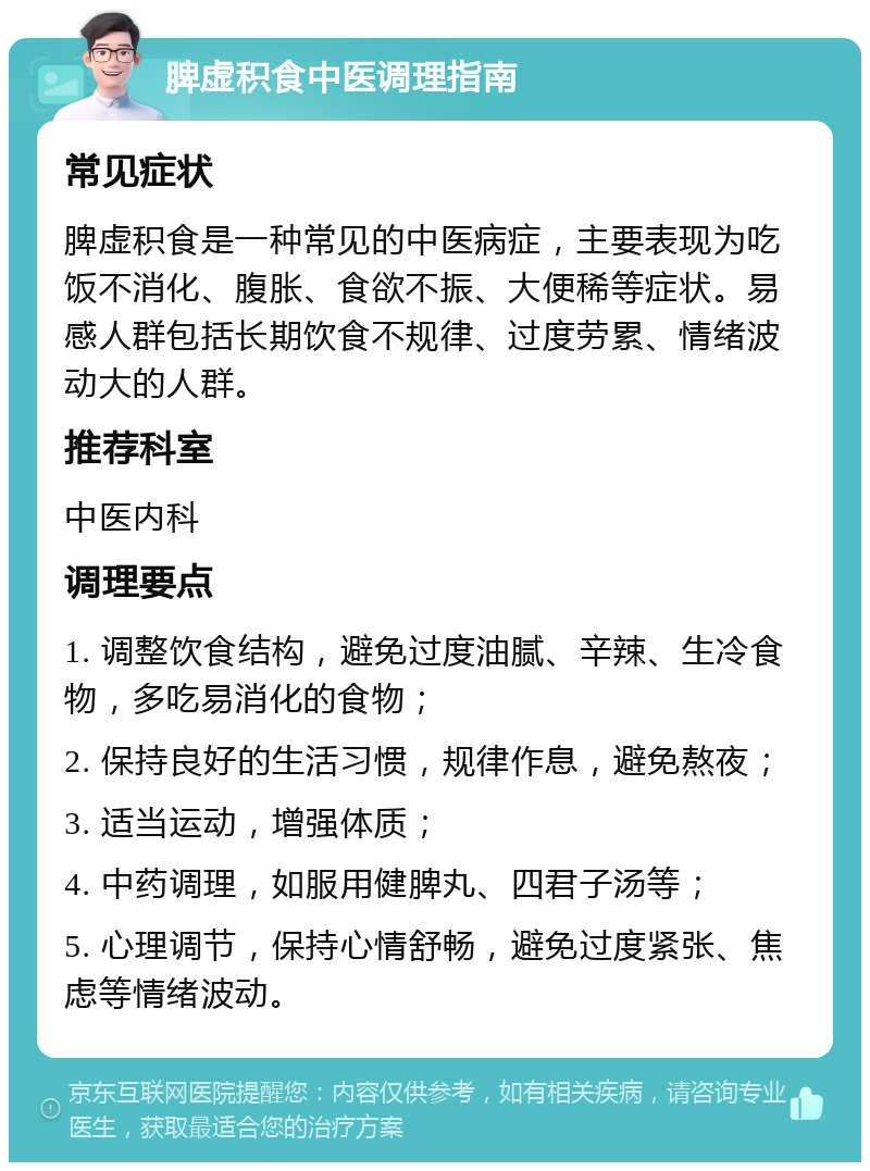 脾虚积食中医调理指南 常见症状 脾虚积食是一种常见的中医病症，主要表现为吃饭不消化、腹胀、食欲不振、大便稀等症状。易感人群包括长期饮食不规律、过度劳累、情绪波动大的人群。 推荐科室 中医内科 调理要点 1. 调整饮食结构，避免过度油腻、辛辣、生冷食物，多吃易消化的食物； 2. 保持良好的生活习惯，规律作息，避免熬夜； 3. 适当运动，增强体质； 4. 中药调理，如服用健脾丸、四君子汤等； 5. 心理调节，保持心情舒畅，避免过度紧张、焦虑等情绪波动。