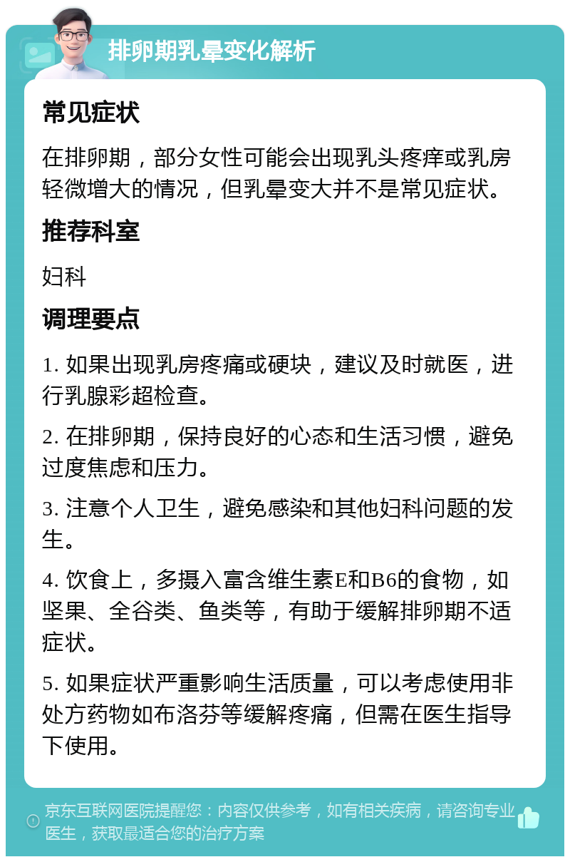 排卵期乳晕变化解析 常见症状 在排卵期，部分女性可能会出现乳头疼痒或乳房轻微增大的情况，但乳晕变大并不是常见症状。 推荐科室 妇科 调理要点 1. 如果出现乳房疼痛或硬块，建议及时就医，进行乳腺彩超检查。 2. 在排卵期，保持良好的心态和生活习惯，避免过度焦虑和压力。 3. 注意个人卫生，避免感染和其他妇科问题的发生。 4. 饮食上，多摄入富含维生素E和B6的食物，如坚果、全谷类、鱼类等，有助于缓解排卵期不适症状。 5. 如果症状严重影响生活质量，可以考虑使用非处方药物如布洛芬等缓解疼痛，但需在医生指导下使用。