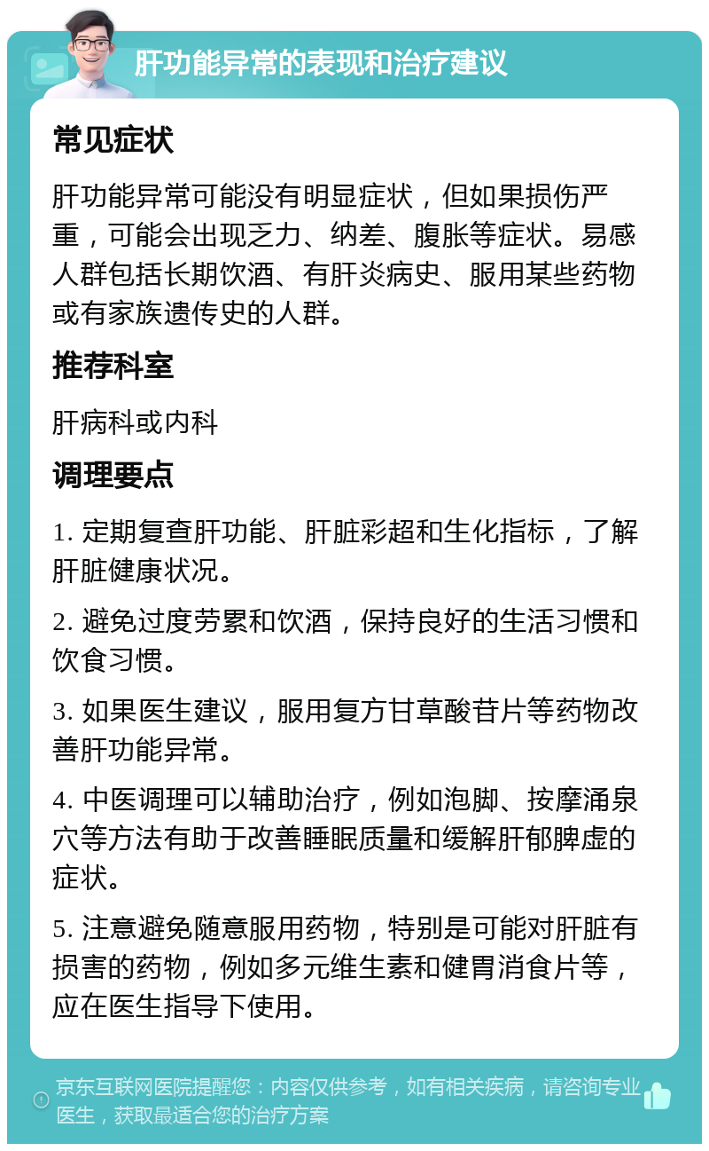 肝功能异常的表现和治疗建议 常见症状 肝功能异常可能没有明显症状，但如果损伤严重，可能会出现乏力、纳差、腹胀等症状。易感人群包括长期饮酒、有肝炎病史、服用某些药物或有家族遗传史的人群。 推荐科室 肝病科或内科 调理要点 1. 定期复查肝功能、肝脏彩超和生化指标，了解肝脏健康状况。 2. 避免过度劳累和饮酒，保持良好的生活习惯和饮食习惯。 3. 如果医生建议，服用复方甘草酸苷片等药物改善肝功能异常。 4. 中医调理可以辅助治疗，例如泡脚、按摩涌泉穴等方法有助于改善睡眠质量和缓解肝郁脾虚的症状。 5. 注意避免随意服用药物，特别是可能对肝脏有损害的药物，例如多元维生素和健胃消食片等，应在医生指导下使用。