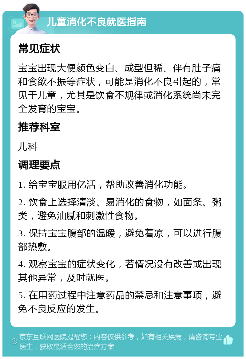 儿童消化不良就医指南 常见症状 宝宝出现大便颜色变白、成型但稀、伴有肚子痛和食欲不振等症状，可能是消化不良引起的，常见于儿童，尤其是饮食不规律或消化系统尚未完全发育的宝宝。 推荐科室 儿科 调理要点 1. 给宝宝服用亿活，帮助改善消化功能。 2. 饮食上选择清淡、易消化的食物，如面条、粥类，避免油腻和刺激性食物。 3. 保持宝宝腹部的温暖，避免着凉，可以进行腹部热敷。 4. 观察宝宝的症状变化，若情况没有改善或出现其他异常，及时就医。 5. 在用药过程中注意药品的禁忌和注意事项，避免不良反应的发生。