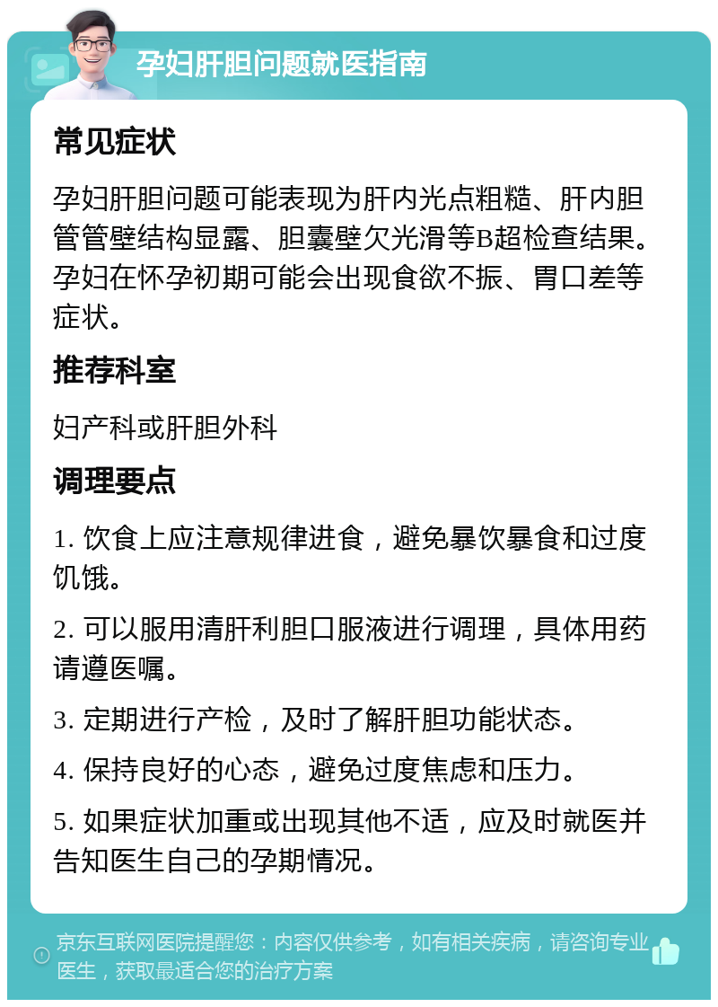 孕妇肝胆问题就医指南 常见症状 孕妇肝胆问题可能表现为肝内光点粗糙、肝内胆管管壁结构显露、胆囊壁欠光滑等B超检查结果。孕妇在怀孕初期可能会出现食欲不振、胃口差等症状。 推荐科室 妇产科或肝胆外科 调理要点 1. 饮食上应注意规律进食，避免暴饮暴食和过度饥饿。 2. 可以服用清肝利胆口服液进行调理，具体用药请遵医嘱。 3. 定期进行产检，及时了解肝胆功能状态。 4. 保持良好的心态，避免过度焦虑和压力。 5. 如果症状加重或出现其他不适，应及时就医并告知医生自己的孕期情况。