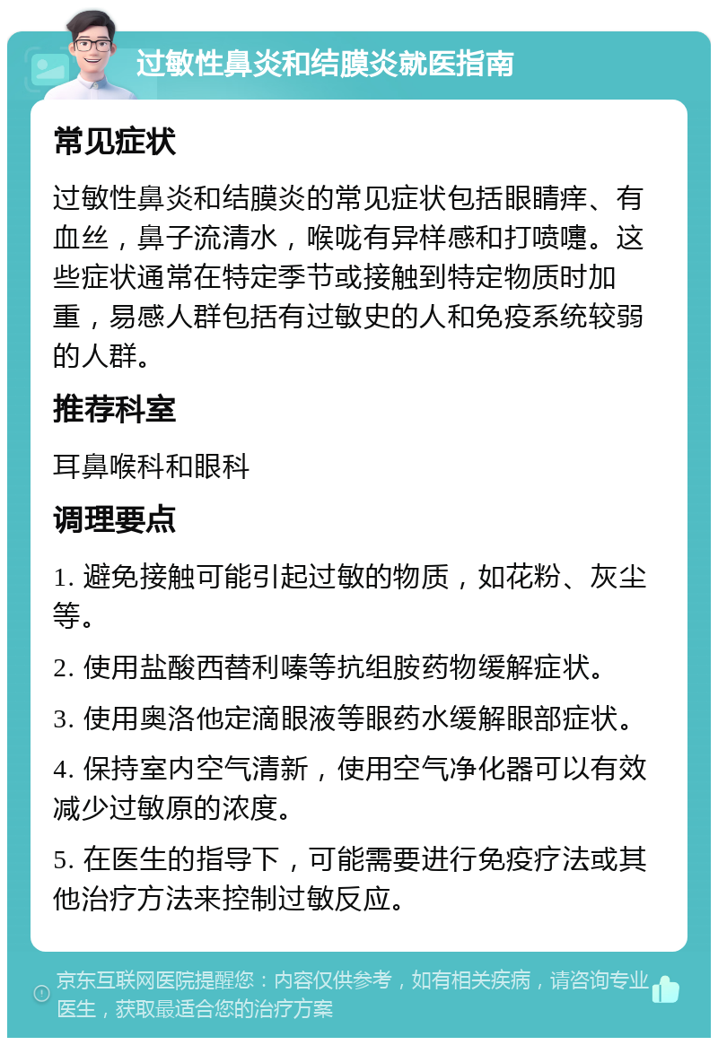 过敏性鼻炎和结膜炎就医指南 常见症状 过敏性鼻炎和结膜炎的常见症状包括眼睛痒、有血丝，鼻子流清水，喉咙有异样感和打喷嚏。这些症状通常在特定季节或接触到特定物质时加重，易感人群包括有过敏史的人和免疫系统较弱的人群。 推荐科室 耳鼻喉科和眼科 调理要点 1. 避免接触可能引起过敏的物质，如花粉、灰尘等。 2. 使用盐酸西替利嗪等抗组胺药物缓解症状。 3. 使用奥洛他定滴眼液等眼药水缓解眼部症状。 4. 保持室内空气清新，使用空气净化器可以有效减少过敏原的浓度。 5. 在医生的指导下，可能需要进行免疫疗法或其他治疗方法来控制过敏反应。