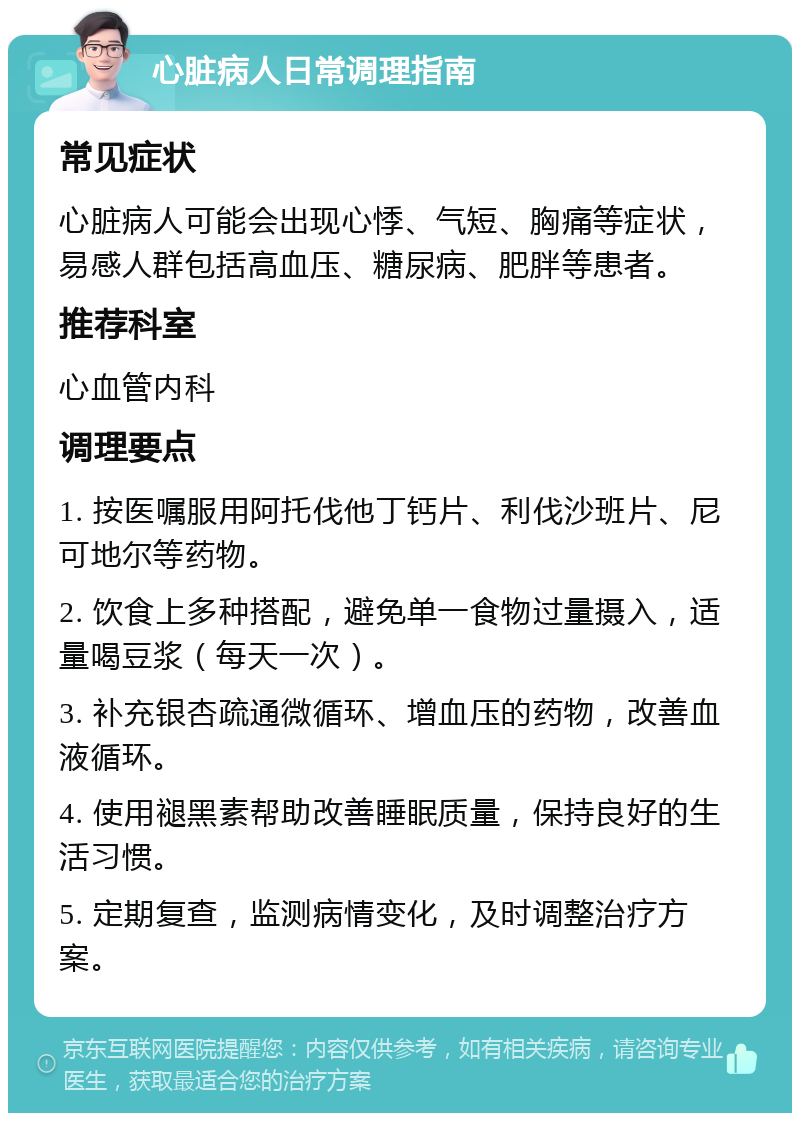 心脏病人日常调理指南 常见症状 心脏病人可能会出现心悸、气短、胸痛等症状，易感人群包括高血压、糖尿病、肥胖等患者。 推荐科室 心血管内科 调理要点 1. 按医嘱服用阿托伐他丁钙片、利伐沙班片、尼可地尔等药物。 2. 饮食上多种搭配，避免单一食物过量摄入，适量喝豆浆（每天一次）。 3. 补充银杏疏通微循环、增血压的药物，改善血液循环。 4. 使用褪黑素帮助改善睡眠质量，保持良好的生活习惯。 5. 定期复查，监测病情变化，及时调整治疗方案。