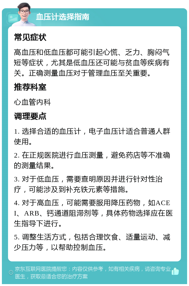 血压计选择指南 常见症状 高血压和低血压都可能引起心慌、乏力、胸闷气短等症状，尤其是低血压还可能与贫血等疾病有关。正确测量血压对于管理血压至关重要。 推荐科室 心血管内科 调理要点 1. 选择合适的血压计，电子血压计适合普通人群使用。 2. 在正规医院进行血压测量，避免药店等不准确的测量结果。 3. 对于低血压，需要查明原因并进行针对性治疗，可能涉及到补充铁元素等措施。 4. 对于高血压，可能需要服用降压药物，如ACEI、ARB、钙通道阻滞剂等，具体药物选择应在医生指导下进行。 5. 调整生活方式，包括合理饮食、适量运动、减少压力等，以帮助控制血压。