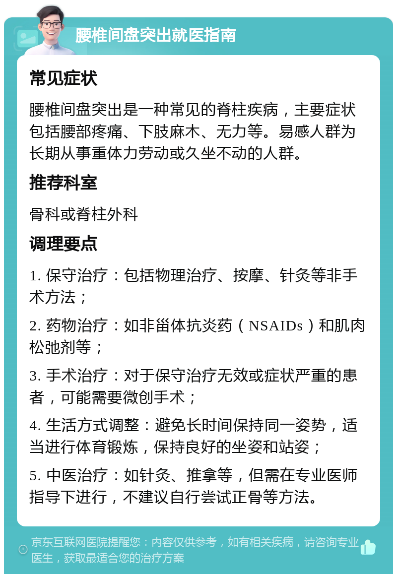 腰椎间盘突出就医指南 常见症状 腰椎间盘突出是一种常见的脊柱疾病，主要症状包括腰部疼痛、下肢麻木、无力等。易感人群为长期从事重体力劳动或久坐不动的人群。 推荐科室 骨科或脊柱外科 调理要点 1. 保守治疗：包括物理治疗、按摩、针灸等非手术方法； 2. 药物治疗：如非甾体抗炎药（NSAIDs）和肌肉松弛剂等； 3. 手术治疗：对于保守治疗无效或症状严重的患者，可能需要微创手术； 4. 生活方式调整：避免长时间保持同一姿势，适当进行体育锻炼，保持良好的坐姿和站姿； 5. 中医治疗：如针灸、推拿等，但需在专业医师指导下进行，不建议自行尝试正骨等方法。