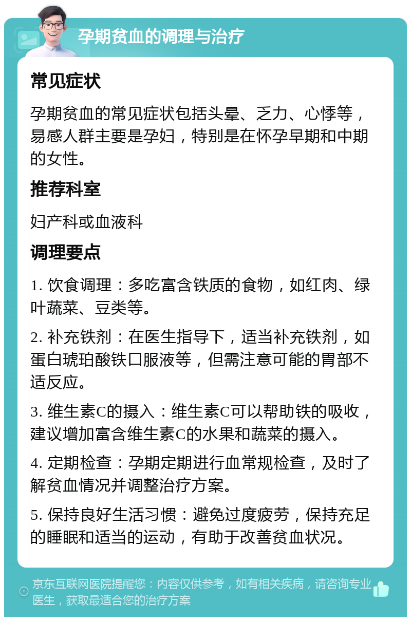 孕期贫血的调理与治疗 常见症状 孕期贫血的常见症状包括头晕、乏力、心悸等，易感人群主要是孕妇，特别是在怀孕早期和中期的女性。 推荐科室 妇产科或血液科 调理要点 1. 饮食调理：多吃富含铁质的食物，如红肉、绿叶蔬菜、豆类等。 2. 补充铁剂：在医生指导下，适当补充铁剂，如蛋白琥珀酸铁口服液等，但需注意可能的胃部不适反应。 3. 维生素C的摄入：维生素C可以帮助铁的吸收，建议增加富含维生素C的水果和蔬菜的摄入。 4. 定期检查：孕期定期进行血常规检查，及时了解贫血情况并调整治疗方案。 5. 保持良好生活习惯：避免过度疲劳，保持充足的睡眠和适当的运动，有助于改善贫血状况。