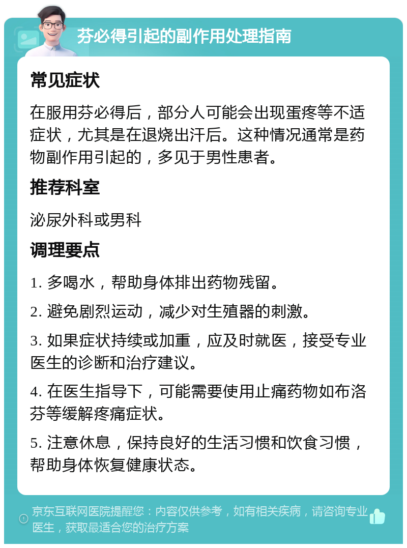 芬必得引起的副作用处理指南 常见症状 在服用芬必得后，部分人可能会出现蛋疼等不适症状，尤其是在退烧出汗后。这种情况通常是药物副作用引起的，多见于男性患者。 推荐科室 泌尿外科或男科 调理要点 1. 多喝水，帮助身体排出药物残留。 2. 避免剧烈运动，减少对生殖器的刺激。 3. 如果症状持续或加重，应及时就医，接受专业医生的诊断和治疗建议。 4. 在医生指导下，可能需要使用止痛药物如布洛芬等缓解疼痛症状。 5. 注意休息，保持良好的生活习惯和饮食习惯，帮助身体恢复健康状态。