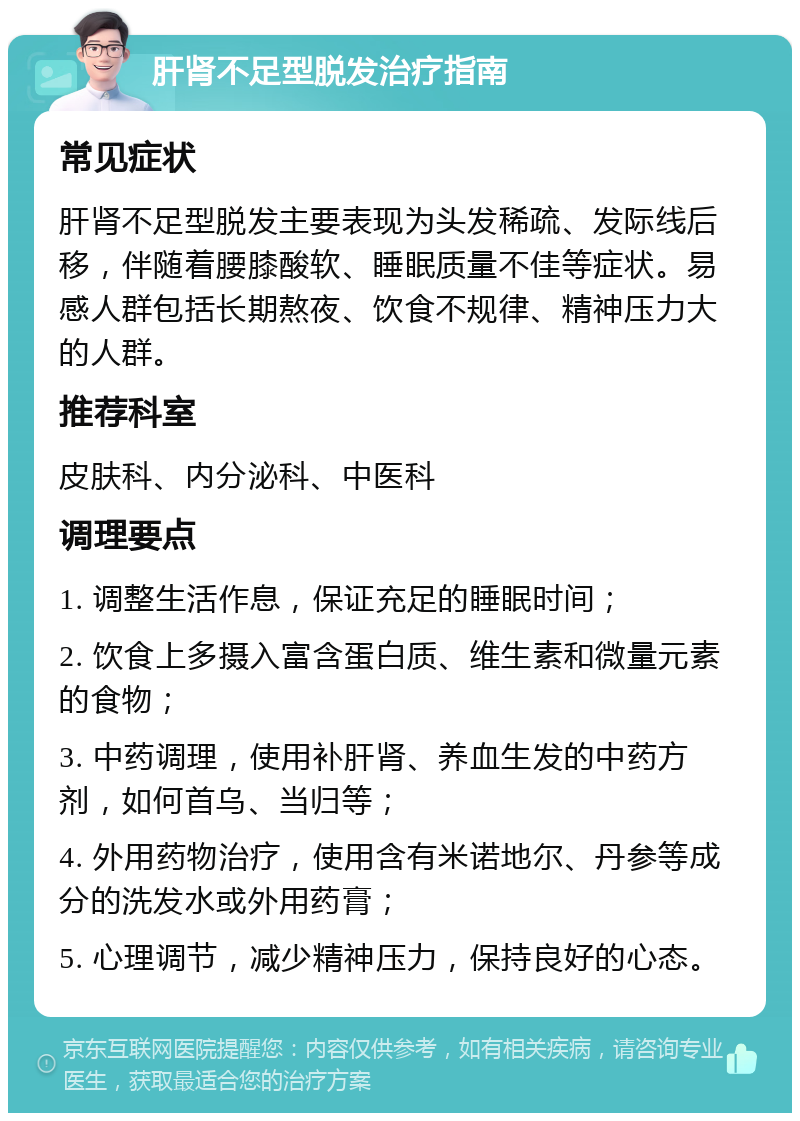 肝肾不足型脱发治疗指南 常见症状 肝肾不足型脱发主要表现为头发稀疏、发际线后移，伴随着腰膝酸软、睡眠质量不佳等症状。易感人群包括长期熬夜、饮食不规律、精神压力大的人群。 推荐科室 皮肤科、内分泌科、中医科 调理要点 1. 调整生活作息，保证充足的睡眠时间； 2. 饮食上多摄入富含蛋白质、维生素和微量元素的食物； 3. 中药调理，使用补肝肾、养血生发的中药方剂，如何首乌、当归等； 4. 外用药物治疗，使用含有米诺地尔、丹参等成分的洗发水或外用药膏； 5. 心理调节，减少精神压力，保持良好的心态。