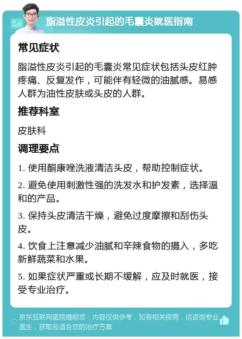 脂溢性皮炎引起的毛囊炎就医指南 常见症状 脂溢性皮炎引起的毛囊炎常见症状包括头皮红肿疼痛、反复发作，可能伴有轻微的油腻感。易感人群为油性皮肤或头皮的人群。 推荐科室 皮肤科 调理要点 1. 使用酮康唑洗液清洁头皮，帮助控制症状。 2. 避免使用刺激性强的洗发水和护发素，选择温和的产品。 3. 保持头皮清洁干燥，避免过度摩擦和刮伤头皮。 4. 饮食上注意减少油腻和辛辣食物的摄入，多吃新鲜蔬菜和水果。 5. 如果症状严重或长期不缓解，应及时就医，接受专业治疗。