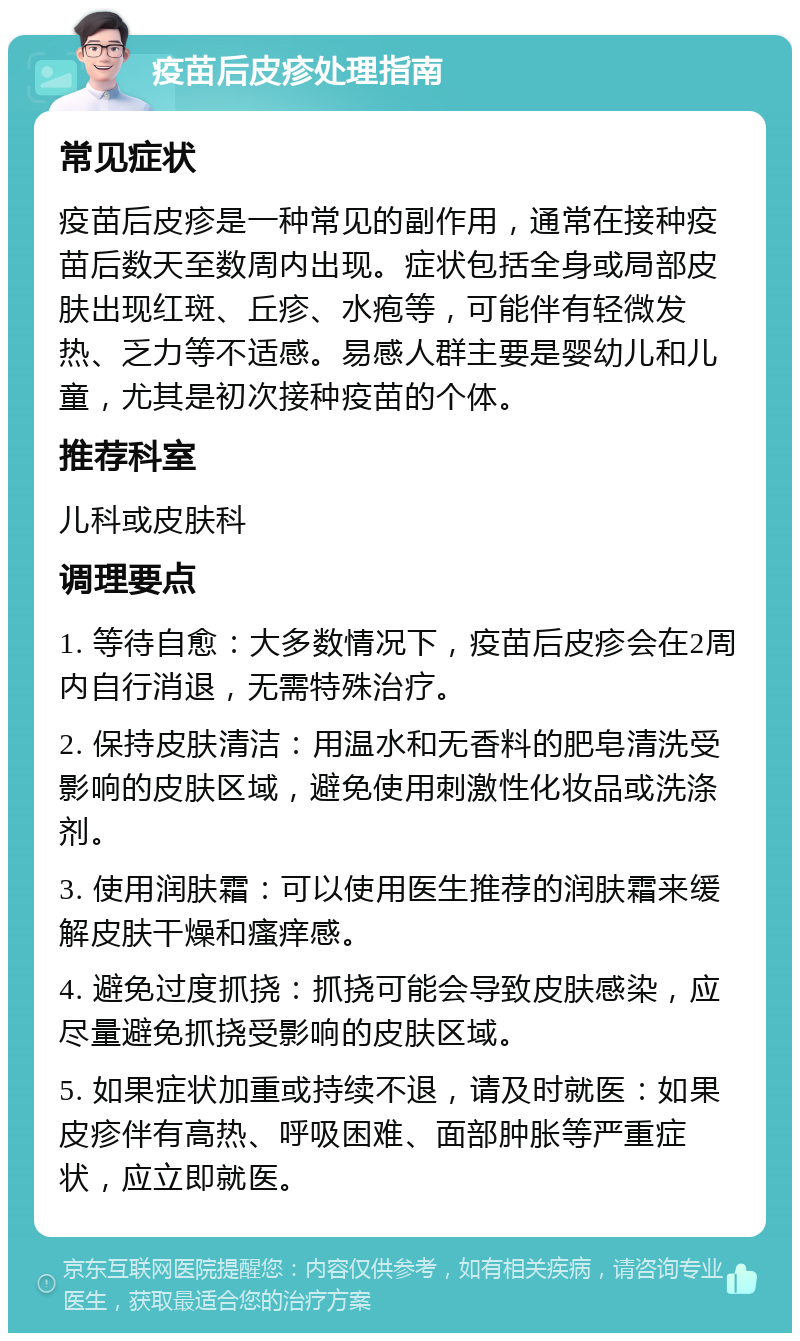 疫苗后皮疹处理指南 常见症状 疫苗后皮疹是一种常见的副作用，通常在接种疫苗后数天至数周内出现。症状包括全身或局部皮肤出现红斑、丘疹、水疱等，可能伴有轻微发热、乏力等不适感。易感人群主要是婴幼儿和儿童，尤其是初次接种疫苗的个体。 推荐科室 儿科或皮肤科 调理要点 1. 等待自愈：大多数情况下，疫苗后皮疹会在2周内自行消退，无需特殊治疗。 2. 保持皮肤清洁：用温水和无香料的肥皂清洗受影响的皮肤区域，避免使用刺激性化妆品或洗涤剂。 3. 使用润肤霜：可以使用医生推荐的润肤霜来缓解皮肤干燥和瘙痒感。 4. 避免过度抓挠：抓挠可能会导致皮肤感染，应尽量避免抓挠受影响的皮肤区域。 5. 如果症状加重或持续不退，请及时就医：如果皮疹伴有高热、呼吸困难、面部肿胀等严重症状，应立即就医。