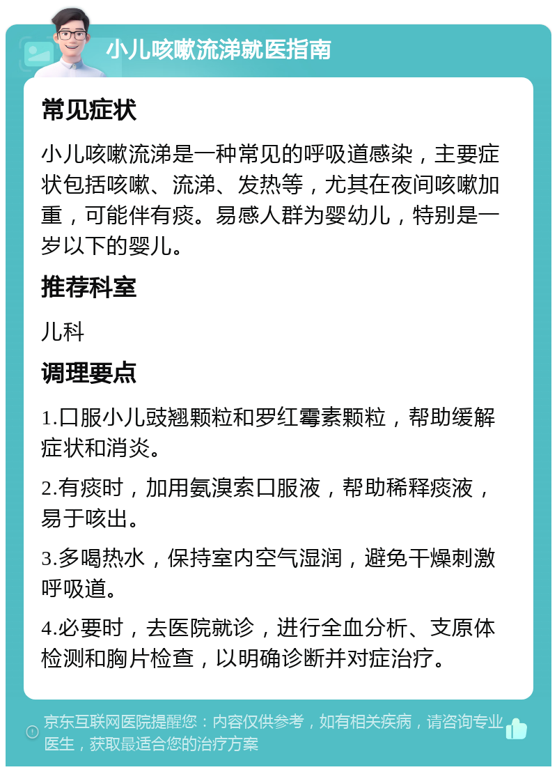 小儿咳嗽流涕就医指南 常见症状 小儿咳嗽流涕是一种常见的呼吸道感染，主要症状包括咳嗽、流涕、发热等，尤其在夜间咳嗽加重，可能伴有痰。易感人群为婴幼儿，特别是一岁以下的婴儿。 推荐科室 儿科 调理要点 1.口服小儿豉翘颗粒和罗红霉素颗粒，帮助缓解症状和消炎。 2.有痰时，加用氨溴索口服液，帮助稀释痰液，易于咳出。 3.多喝热水，保持室内空气湿润，避免干燥刺激呼吸道。 4.必要时，去医院就诊，进行全血分析、支原体检测和胸片检查，以明确诊断并对症治疗。