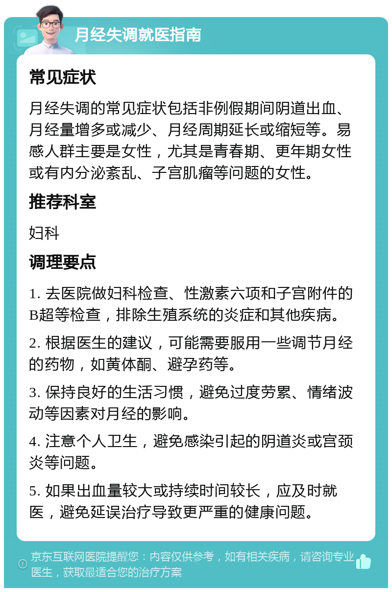 月经失调就医指南 常见症状 月经失调的常见症状包括非例假期间阴道出血、月经量增多或减少、月经周期延长或缩短等。易感人群主要是女性，尤其是青春期、更年期女性或有内分泌紊乱、子宫肌瘤等问题的女性。 推荐科室 妇科 调理要点 1. 去医院做妇科检查、性激素六项和子宫附件的B超等检查，排除生殖系统的炎症和其他疾病。 2. 根据医生的建议，可能需要服用一些调节月经的药物，如黄体酮、避孕药等。 3. 保持良好的生活习惯，避免过度劳累、情绪波动等因素对月经的影响。 4. 注意个人卫生，避免感染引起的阴道炎或宫颈炎等问题。 5. 如果出血量较大或持续时间较长，应及时就医，避免延误治疗导致更严重的健康问题。