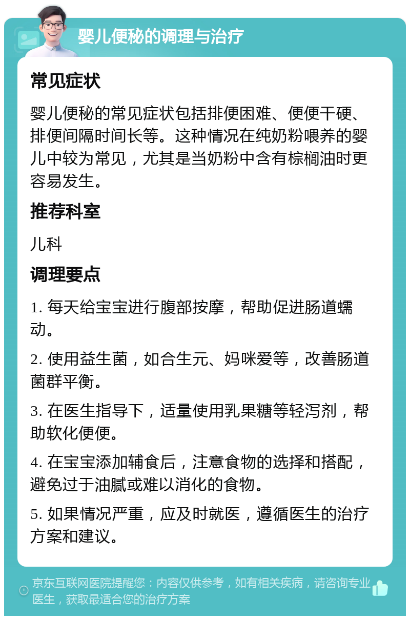 婴儿便秘的调理与治疗 常见症状 婴儿便秘的常见症状包括排便困难、便便干硬、排便间隔时间长等。这种情况在纯奶粉喂养的婴儿中较为常见，尤其是当奶粉中含有棕榈油时更容易发生。 推荐科室 儿科 调理要点 1. 每天给宝宝进行腹部按摩，帮助促进肠道蠕动。 2. 使用益生菌，如合生元、妈咪爱等，改善肠道菌群平衡。 3. 在医生指导下，适量使用乳果糖等轻泻剂，帮助软化便便。 4. 在宝宝添加辅食后，注意食物的选择和搭配，避免过于油腻或难以消化的食物。 5. 如果情况严重，应及时就医，遵循医生的治疗方案和建议。