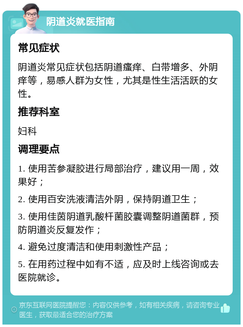 阴道炎就医指南 常见症状 阴道炎常见症状包括阴道瘙痒、白带增多、外阴痒等，易感人群为女性，尤其是性生活活跃的女性。 推荐科室 妇科 调理要点 1. 使用苦参凝胶进行局部治疗，建议用一周，效果好； 2. 使用百安洗液清洁外阴，保持阴道卫生； 3. 使用佳茵阴道乳酸杆菌胶囊调整阴道菌群，预防阴道炎反复发作； 4. 避免过度清洁和使用刺激性产品； 5. 在用药过程中如有不适，应及时上线咨询或去医院就诊。