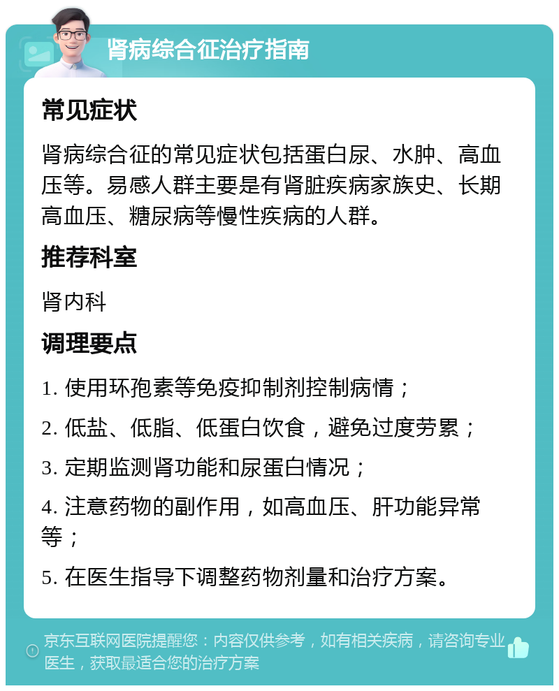 肾病综合征治疗指南 常见症状 肾病综合征的常见症状包括蛋白尿、水肿、高血压等。易感人群主要是有肾脏疾病家族史、长期高血压、糖尿病等慢性疾病的人群。 推荐科室 肾内科 调理要点 1. 使用环孢素等免疫抑制剂控制病情； 2. 低盐、低脂、低蛋白饮食，避免过度劳累； 3. 定期监测肾功能和尿蛋白情况； 4. 注意药物的副作用，如高血压、肝功能异常等； 5. 在医生指导下调整药物剂量和治疗方案。