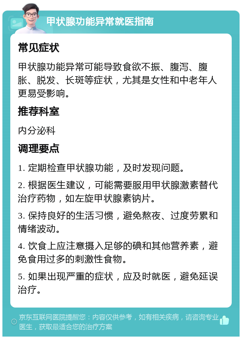 甲状腺功能异常就医指南 常见症状 甲状腺功能异常可能导致食欲不振、腹泻、腹胀、脱发、长斑等症状，尤其是女性和中老年人更易受影响。 推荐科室 内分泌科 调理要点 1. 定期检查甲状腺功能，及时发现问题。 2. 根据医生建议，可能需要服用甲状腺激素替代治疗药物，如左旋甲状腺素钠片。 3. 保持良好的生活习惯，避免熬夜、过度劳累和情绪波动。 4. 饮食上应注意摄入足够的碘和其他营养素，避免食用过多的刺激性食物。 5. 如果出现严重的症状，应及时就医，避免延误治疗。