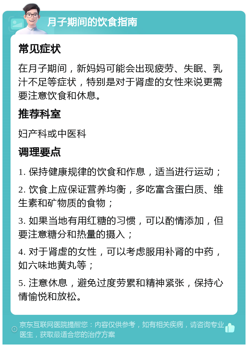 月子期间的饮食指南 常见症状 在月子期间，新妈妈可能会出现疲劳、失眠、乳汁不足等症状，特别是对于肾虚的女性来说更需要注意饮食和休息。 推荐科室 妇产科或中医科 调理要点 1. 保持健康规律的饮食和作息，适当进行运动； 2. 饮食上应保证营养均衡，多吃富含蛋白质、维生素和矿物质的食物； 3. 如果当地有用红糖的习惯，可以酌情添加，但要注意糖分和热量的摄入； 4. 对于肾虚的女性，可以考虑服用补肾的中药，如六味地黄丸等； 5. 注意休息，避免过度劳累和精神紧张，保持心情愉悦和放松。