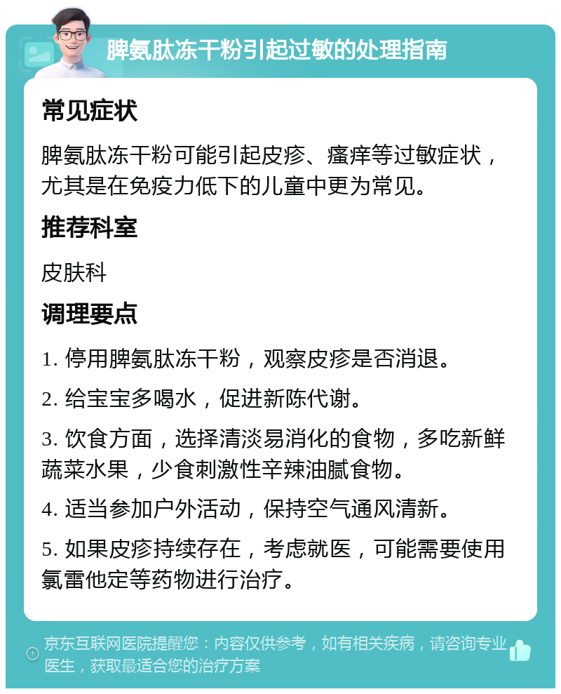 脾氨肽冻干粉引起过敏的处理指南 常见症状 脾氨肽冻干粉可能引起皮疹、瘙痒等过敏症状，尤其是在免疫力低下的儿童中更为常见。 推荐科室 皮肤科 调理要点 1. 停用脾氨肽冻干粉，观察皮疹是否消退。 2. 给宝宝多喝水，促进新陈代谢。 3. 饮食方面，选择清淡易消化的食物，多吃新鲜蔬菜水果，少食刺激性辛辣油腻食物。 4. 适当参加户外活动，保持空气通风清新。 5. 如果皮疹持续存在，考虑就医，可能需要使用氯雷他定等药物进行治疗。