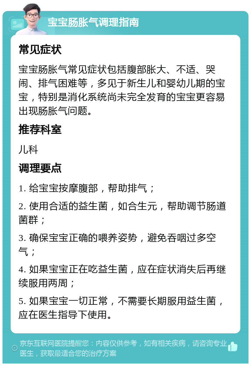 宝宝肠胀气调理指南 常见症状 宝宝肠胀气常见症状包括腹部胀大、不适、哭闹、排气困难等，多见于新生儿和婴幼儿期的宝宝，特别是消化系统尚未完全发育的宝宝更容易出现肠胀气问题。 推荐科室 儿科 调理要点 1. 给宝宝按摩腹部，帮助排气； 2. 使用合适的益生菌，如合生元，帮助调节肠道菌群； 3. 确保宝宝正确的喂养姿势，避免吞咽过多空气； 4. 如果宝宝正在吃益生菌，应在症状消失后再继续服用两周； 5. 如果宝宝一切正常，不需要长期服用益生菌，应在医生指导下使用。