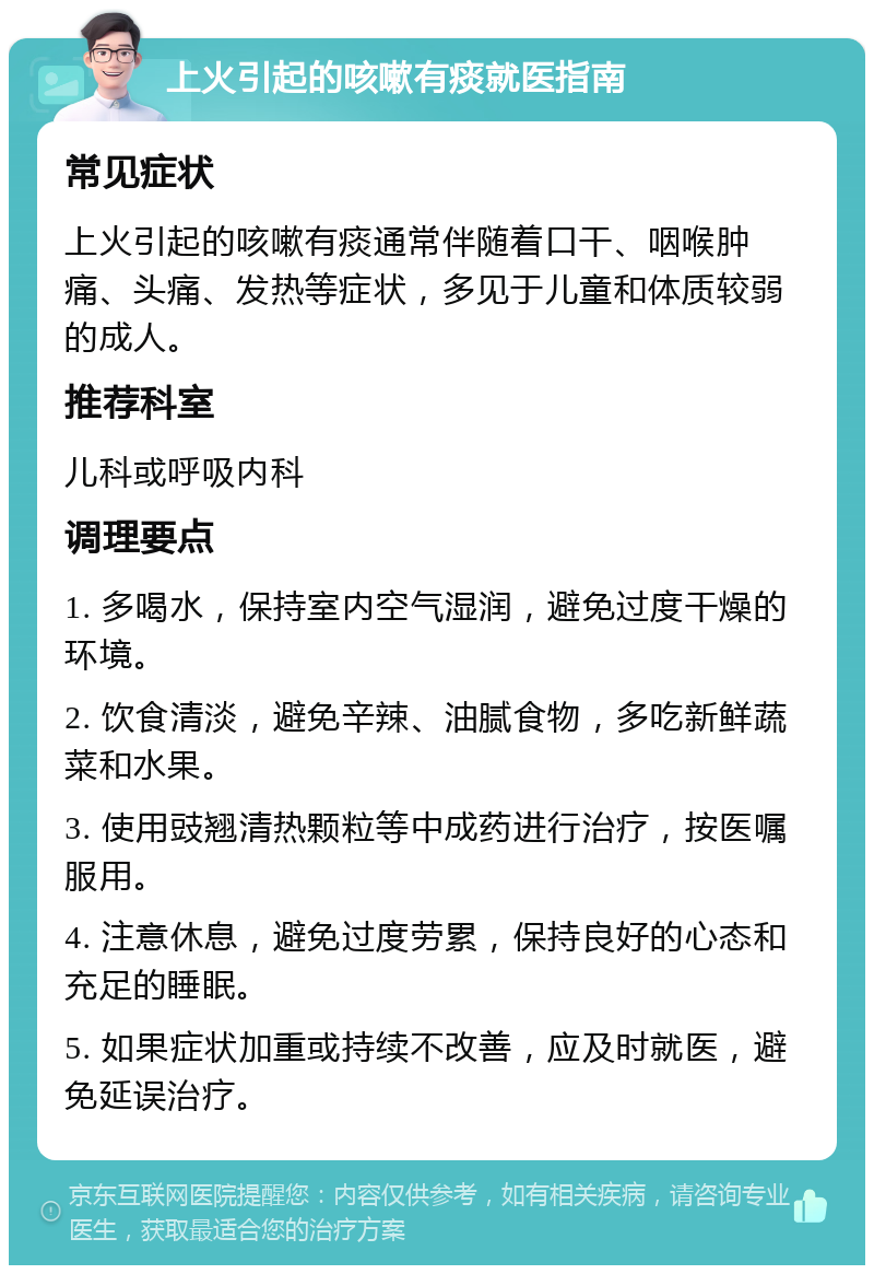 上火引起的咳嗽有痰就医指南 常见症状 上火引起的咳嗽有痰通常伴随着口干、咽喉肿痛、头痛、发热等症状，多见于儿童和体质较弱的成人。 推荐科室 儿科或呼吸内科 调理要点 1. 多喝水，保持室内空气湿润，避免过度干燥的环境。 2. 饮食清淡，避免辛辣、油腻食物，多吃新鲜蔬菜和水果。 3. 使用豉翘清热颗粒等中成药进行治疗，按医嘱服用。 4. 注意休息，避免过度劳累，保持良好的心态和充足的睡眠。 5. 如果症状加重或持续不改善，应及时就医，避免延误治疗。