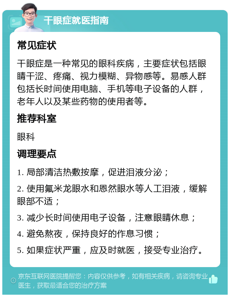 干眼症就医指南 常见症状 干眼症是一种常见的眼科疾病，主要症状包括眼睛干涩、疼痛、视力模糊、异物感等。易感人群包括长时间使用电脑、手机等电子设备的人群，老年人以及某些药物的使用者等。 推荐科室 眼科 调理要点 1. 局部清洁热敷按摩，促进泪液分泌； 2. 使用氟米龙眼水和恩然眼水等人工泪液，缓解眼部不适； 3. 减少长时间使用电子设备，注意眼睛休息； 4. 避免熬夜，保持良好的作息习惯； 5. 如果症状严重，应及时就医，接受专业治疗。