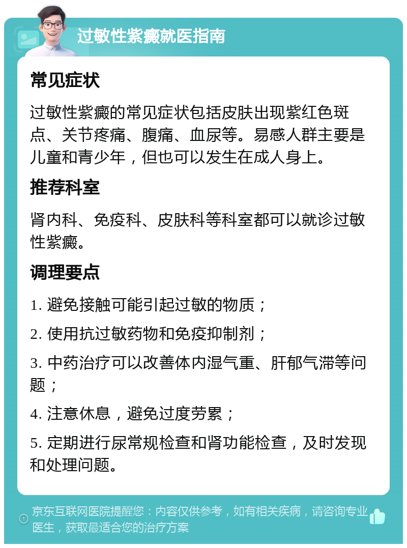 过敏性紫癜就医指南 常见症状 过敏性紫癜的常见症状包括皮肤出现紫红色斑点、关节疼痛、腹痛、血尿等。易感人群主要是儿童和青少年，但也可以发生在成人身上。 推荐科室 肾内科、免疫科、皮肤科等科室都可以就诊过敏性紫癜。 调理要点 1. 避免接触可能引起过敏的物质； 2. 使用抗过敏药物和免疫抑制剂； 3. 中药治疗可以改善体内湿气重、肝郁气滞等问题； 4. 注意休息，避免过度劳累； 5. 定期进行尿常规检查和肾功能检查，及时发现和处理问题。