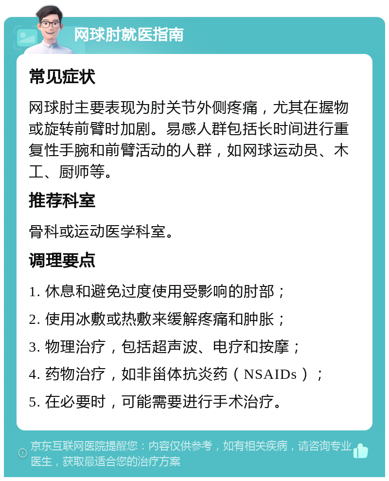 网球肘就医指南 常见症状 网球肘主要表现为肘关节外侧疼痛，尤其在握物或旋转前臂时加剧。易感人群包括长时间进行重复性手腕和前臂活动的人群，如网球运动员、木工、厨师等。 推荐科室 骨科或运动医学科室。 调理要点 1. 休息和避免过度使用受影响的肘部； 2. 使用冰敷或热敷来缓解疼痛和肿胀； 3. 物理治疗，包括超声波、电疗和按摩； 4. 药物治疗，如非甾体抗炎药（NSAIDs）； 5. 在必要时，可能需要进行手术治疗。