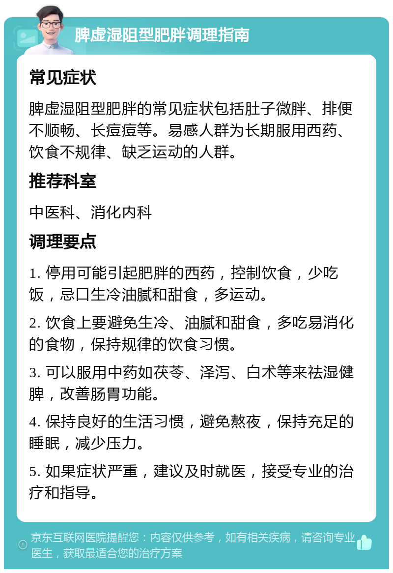 脾虚湿阻型肥胖调理指南 常见症状 脾虚湿阻型肥胖的常见症状包括肚子微胖、排便不顺畅、长痘痘等。易感人群为长期服用西药、饮食不规律、缺乏运动的人群。 推荐科室 中医科、消化内科 调理要点 1. 停用可能引起肥胖的西药，控制饮食，少吃饭，忌口生冷油腻和甜食，多运动。 2. 饮食上要避免生冷、油腻和甜食，多吃易消化的食物，保持规律的饮食习惯。 3. 可以服用中药如茯苓、泽泻、白术等来祛湿健脾，改善肠胃功能。 4. 保持良好的生活习惯，避免熬夜，保持充足的睡眠，减少压力。 5. 如果症状严重，建议及时就医，接受专业的治疗和指导。