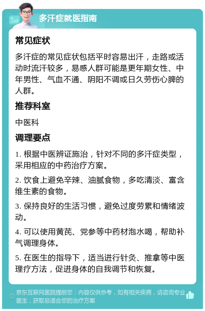 多汗症就医指南 常见症状 多汗症的常见症状包括平时容易出汗，走路或活动时流汗较多，易感人群可能是更年期女性、中年男性、气血不通、阴阳不调或日久劳伤心脾的人群。 推荐科室 中医科 调理要点 1. 根据中医辨证施治，针对不同的多汗症类型，采用相应的中药治疗方案。 2. 饮食上避免辛辣、油腻食物，多吃清淡、富含维生素的食物。 3. 保持良好的生活习惯，避免过度劳累和情绪波动。 4. 可以使用黄芪、党参等中药材泡水喝，帮助补气调理身体。 5. 在医生的指导下，适当进行针灸、推拿等中医理疗方法，促进身体的自我调节和恢复。