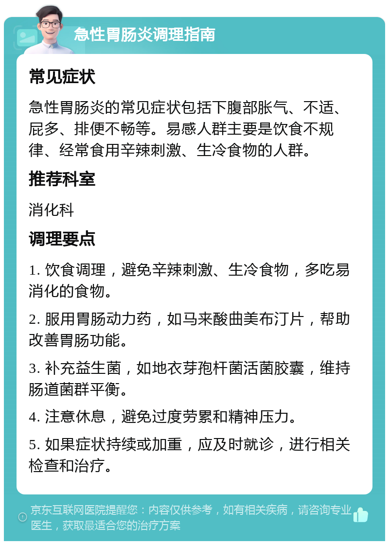 急性胃肠炎调理指南 常见症状 急性胃肠炎的常见症状包括下腹部胀气、不适、屁多、排便不畅等。易感人群主要是饮食不规律、经常食用辛辣刺激、生冷食物的人群。 推荐科室 消化科 调理要点 1. 饮食调理，避免辛辣刺激、生冷食物，多吃易消化的食物。 2. 服用胃肠动力药，如马来酸曲美布汀片，帮助改善胃肠功能。 3. 补充益生菌，如地衣芽孢杆菌活菌胶囊，维持肠道菌群平衡。 4. 注意休息，避免过度劳累和精神压力。 5. 如果症状持续或加重，应及时就诊，进行相关检查和治疗。