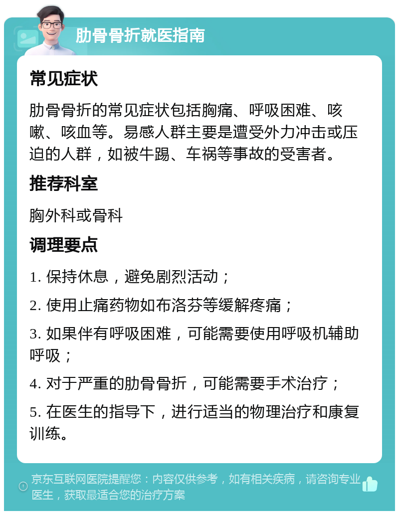 肋骨骨折就医指南 常见症状 肋骨骨折的常见症状包括胸痛、呼吸困难、咳嗽、咳血等。易感人群主要是遭受外力冲击或压迫的人群，如被牛踢、车祸等事故的受害者。 推荐科室 胸外科或骨科 调理要点 1. 保持休息，避免剧烈活动； 2. 使用止痛药物如布洛芬等缓解疼痛； 3. 如果伴有呼吸困难，可能需要使用呼吸机辅助呼吸； 4. 对于严重的肋骨骨折，可能需要手术治疗； 5. 在医生的指导下，进行适当的物理治疗和康复训练。