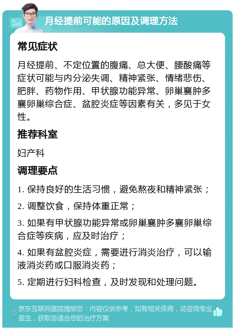 月经提前可能的原因及调理方法 常见症状 月经提前、不定位置的腹痛、总大便、腰酸痛等症状可能与内分泌失调、精神紧张、情绪悲伤、肥胖、药物作用、甲状腺功能异常、卵巢襄肿多襄卵巢综合症、盆腔炎症等因素有关，多见于女性。 推荐科室 妇产科 调理要点 1. 保持良好的生活习惯，避免熬夜和精神紧张； 2. 调整饮食，保持体重正常； 3. 如果有甲状腺功能异常或卵巢襄肿多襄卵巢综合症等疾病，应及时治疗； 4. 如果有盆腔炎症，需要进行消炎治疗，可以输液消炎药或口服消炎药； 5. 定期进行妇科检查，及时发现和处理问题。