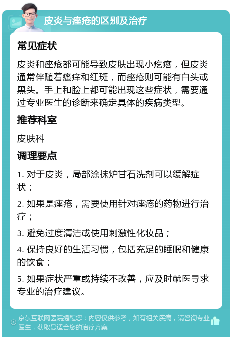 皮炎与痤疮的区别及治疗 常见症状 皮炎和痤疮都可能导致皮肤出现小疙瘩，但皮炎通常伴随着瘙痒和红斑，而痤疮则可能有白头或黑头。手上和脸上都可能出现这些症状，需要通过专业医生的诊断来确定具体的疾病类型。 推荐科室 皮肤科 调理要点 1. 对于皮炎，局部涂抹炉甘石洗剂可以缓解症状； 2. 如果是痤疮，需要使用针对痤疮的药物进行治疗； 3. 避免过度清洁或使用刺激性化妆品； 4. 保持良好的生活习惯，包括充足的睡眠和健康的饮食； 5. 如果症状严重或持续不改善，应及时就医寻求专业的治疗建议。