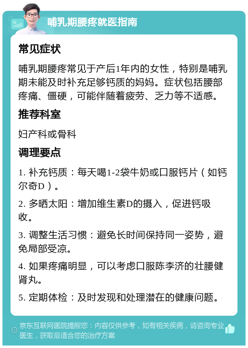 哺乳期腰疼就医指南 常见症状 哺乳期腰疼常见于产后1年内的女性，特别是哺乳期未能及时补充足够钙质的妈妈。症状包括腰部疼痛、僵硬，可能伴随着疲劳、乏力等不适感。 推荐科室 妇产科或骨科 调理要点 1. 补充钙质：每天喝1-2袋牛奶或口服钙片（如钙尔奇D）。 2. 多晒太阳：增加维生素D的摄入，促进钙吸收。 3. 调整生活习惯：避免长时间保持同一姿势，避免局部受凉。 4. 如果疼痛明显，可以考虑口服陈李济的壮腰健肾丸。 5. 定期体检：及时发现和处理潜在的健康问题。