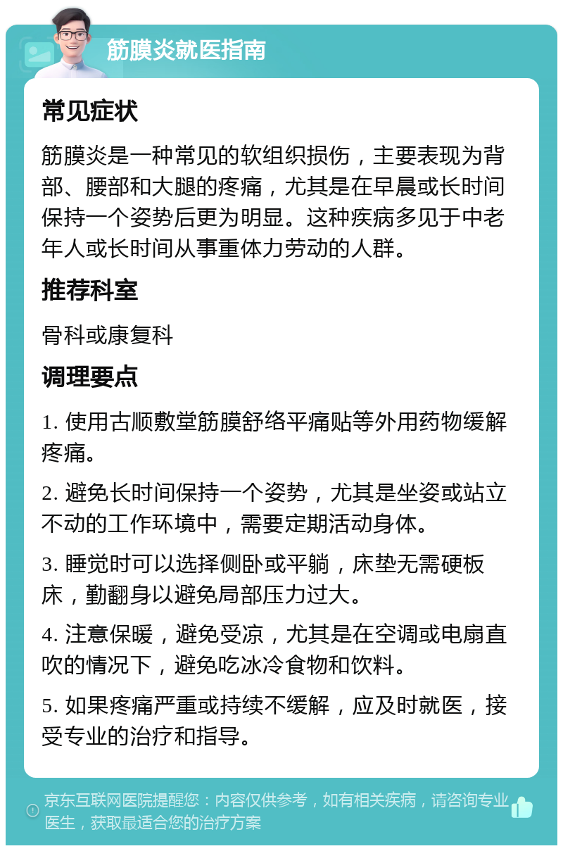 筋膜炎就医指南 常见症状 筋膜炎是一种常见的软组织损伤，主要表现为背部、腰部和大腿的疼痛，尤其是在早晨或长时间保持一个姿势后更为明显。这种疾病多见于中老年人或长时间从事重体力劳动的人群。 推荐科室 骨科或康复科 调理要点 1. 使用古顺敷堂筋膜舒络平痛贴等外用药物缓解疼痛。 2. 避免长时间保持一个姿势，尤其是坐姿或站立不动的工作环境中，需要定期活动身体。 3. 睡觉时可以选择侧卧或平躺，床垫无需硬板床，勤翻身以避免局部压力过大。 4. 注意保暖，避免受凉，尤其是在空调或电扇直吹的情况下，避免吃冰冷食物和饮料。 5. 如果疼痛严重或持续不缓解，应及时就医，接受专业的治疗和指导。