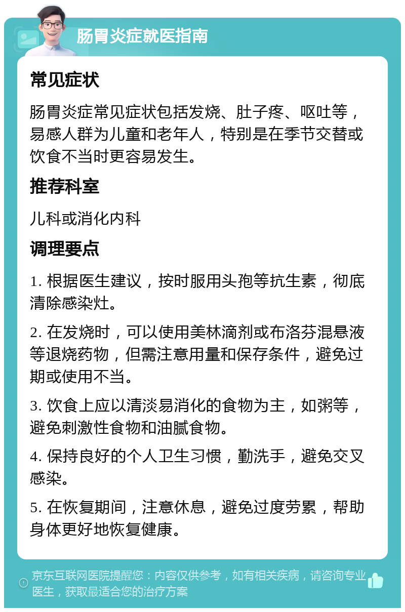 肠胃炎症就医指南 常见症状 肠胃炎症常见症状包括发烧、肚子疼、呕吐等，易感人群为儿童和老年人，特别是在季节交替或饮食不当时更容易发生。 推荐科室 儿科或消化内科 调理要点 1. 根据医生建议，按时服用头孢等抗生素，彻底清除感染灶。 2. 在发烧时，可以使用美林滴剂或布洛芬混悬液等退烧药物，但需注意用量和保存条件，避免过期或使用不当。 3. 饮食上应以清淡易消化的食物为主，如粥等，避免刺激性食物和油腻食物。 4. 保持良好的个人卫生习惯，勤洗手，避免交叉感染。 5. 在恢复期间，注意休息，避免过度劳累，帮助身体更好地恢复健康。