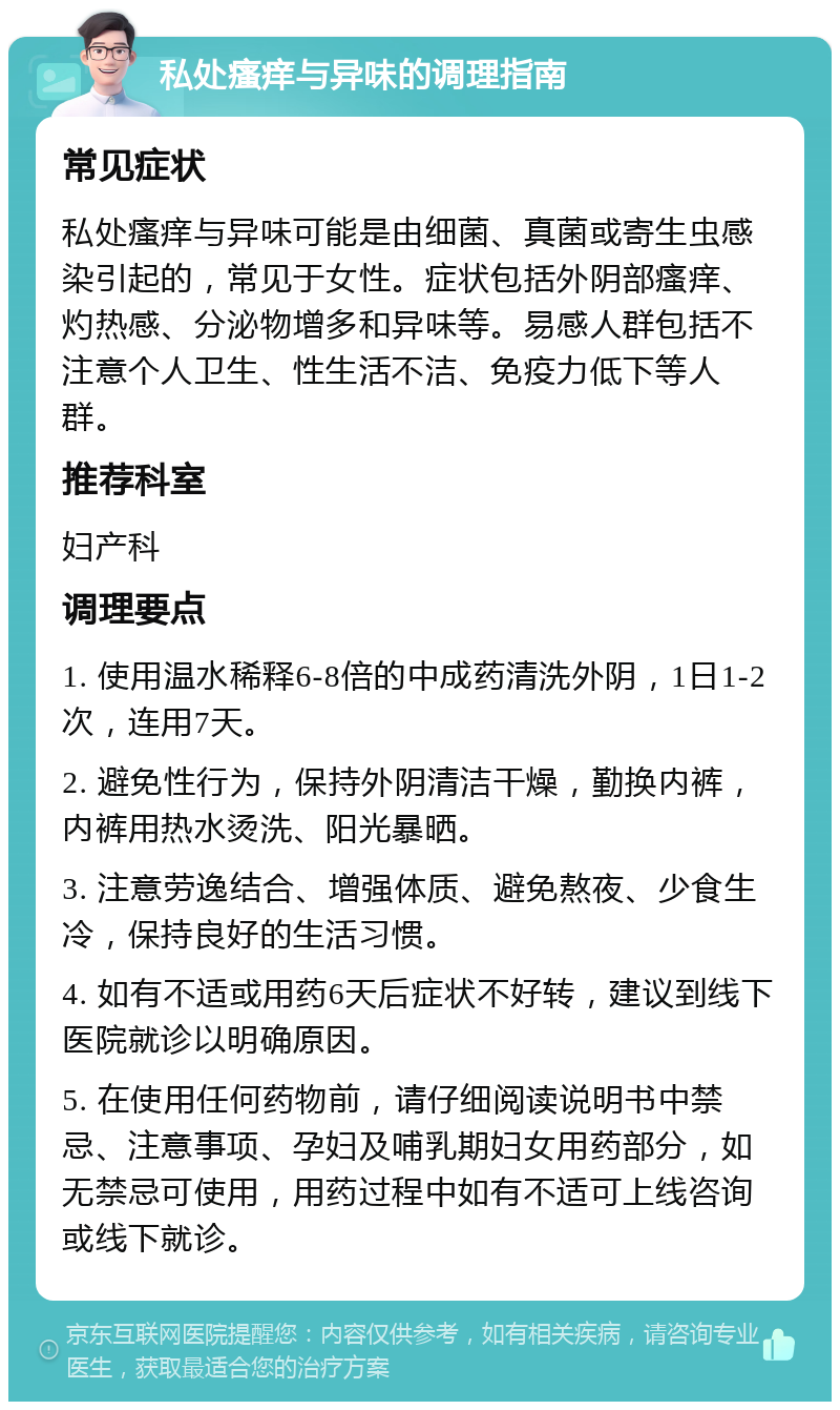 私处瘙痒与异味的调理指南 常见症状 私处瘙痒与异味可能是由细菌、真菌或寄生虫感染引起的，常见于女性。症状包括外阴部瘙痒、灼热感、分泌物增多和异味等。易感人群包括不注意个人卫生、性生活不洁、免疫力低下等人群。 推荐科室 妇产科 调理要点 1. 使用温水稀释6-8倍的中成药清洗外阴，1日1-2次，连用7天。 2. 避免性行为，保持外阴清洁干燥，勤换内裤，内裤用热水烫洗、阳光暴晒。 3. 注意劳逸结合、增强体质、避免熬夜、少食生冷，保持良好的生活习惯。 4. 如有不适或用药6天后症状不好转，建议到线下医院就诊以明确原因。 5. 在使用任何药物前，请仔细阅读说明书中禁忌、注意事项、孕妇及哺乳期妇女用药部分，如无禁忌可使用，用药过程中如有不适可上线咨询或线下就诊。