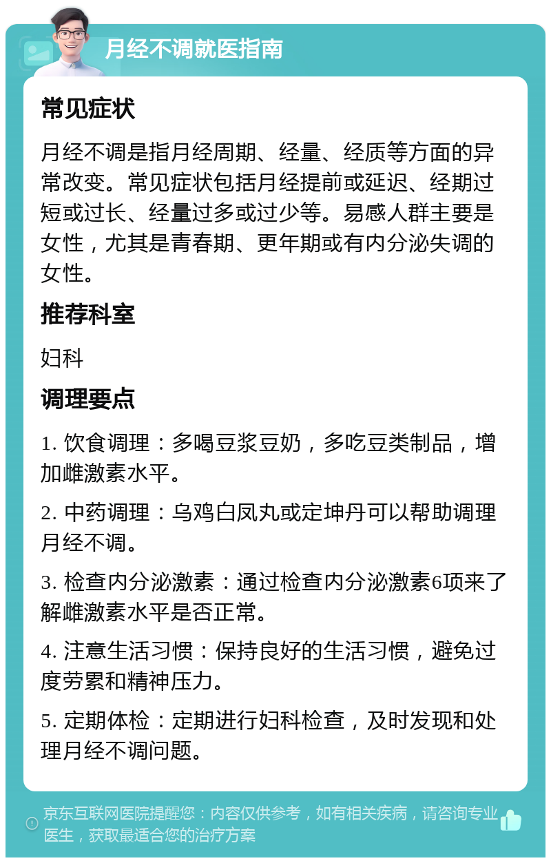 月经不调就医指南 常见症状 月经不调是指月经周期、经量、经质等方面的异常改变。常见症状包括月经提前或延迟、经期过短或过长、经量过多或过少等。易感人群主要是女性，尤其是青春期、更年期或有内分泌失调的女性。 推荐科室 妇科 调理要点 1. 饮食调理：多喝豆浆豆奶，多吃豆类制品，增加雌激素水平。 2. 中药调理：乌鸡白凤丸或定坤丹可以帮助调理月经不调。 3. 检查内分泌激素：通过检查内分泌激素6项来了解雌激素水平是否正常。 4. 注意生活习惯：保持良好的生活习惯，避免过度劳累和精神压力。 5. 定期体检：定期进行妇科检查，及时发现和处理月经不调问题。