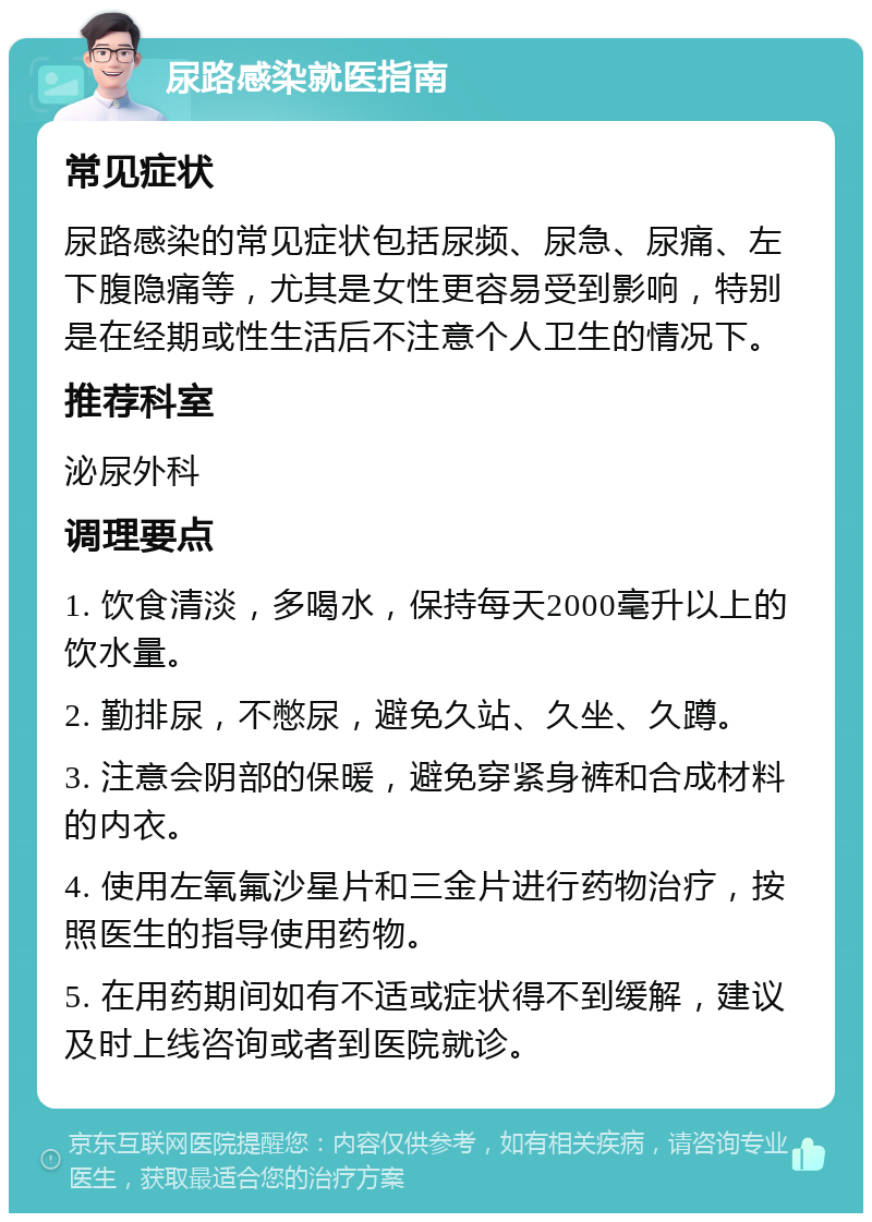 尿路感染就医指南 常见症状 尿路感染的常见症状包括尿频、尿急、尿痛、左下腹隐痛等，尤其是女性更容易受到影响，特别是在经期或性生活后不注意个人卫生的情况下。 推荐科室 泌尿外科 调理要点 1. 饮食清淡，多喝水，保持每天2000毫升以上的饮水量。 2. 勤排尿，不憋尿，避免久站、久坐、久蹲。 3. 注意会阴部的保暖，避免穿紧身裤和合成材料的内衣。 4. 使用左氧氟沙星片和三金片进行药物治疗，按照医生的指导使用药物。 5. 在用药期间如有不适或症状得不到缓解，建议及时上线咨询或者到医院就诊。